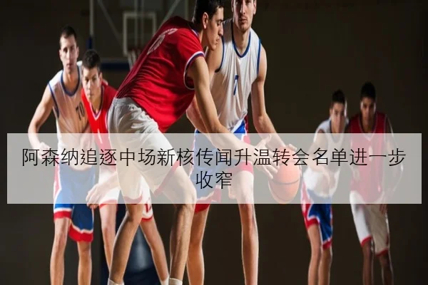 阿森纳追逐中场新核传闻升温转会名单进一步收窄