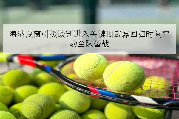 海港夏窗引援谈判进入关键期武磊回归时间牵动全队备战