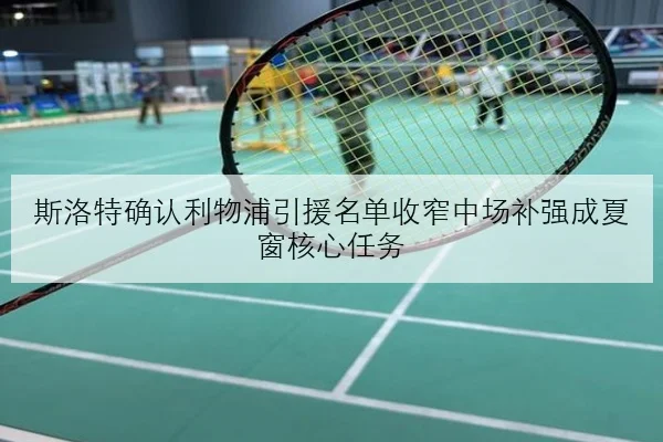 斯洛特确认利物浦引援名单收窄中场补强成夏窗核心任务